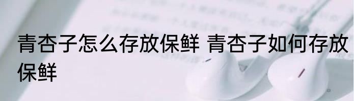 青杏子怎么存放保鲜 青杏子如何存放保鲜