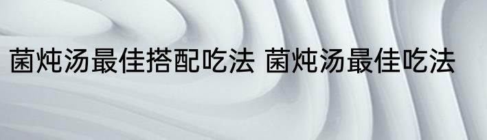 菌炖汤最佳搭配吃法 菌炖汤最佳吃法