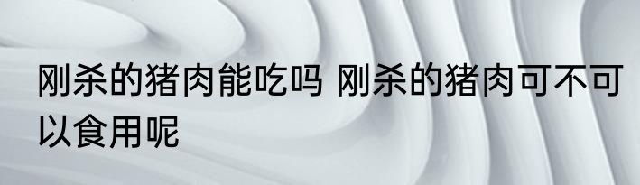 刚杀的猪肉能吃吗 刚杀的猪肉可不可以食用呢