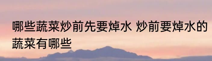 哪些蔬菜炒前先要焯水 炒前要焯水的蔬菜有哪些