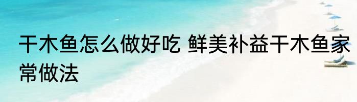 干木鱼怎么做好吃 鲜美补益干木鱼家常做法