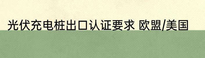光伏充电桩出口认证要求 欧盟/美国