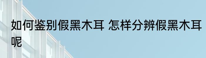 如何鉴别假黑木耳 怎样分辨假黑木耳呢