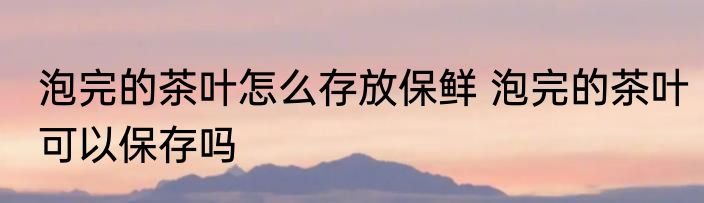 泡完的茶叶怎么存放保鲜 泡完的茶叶可以保存吗