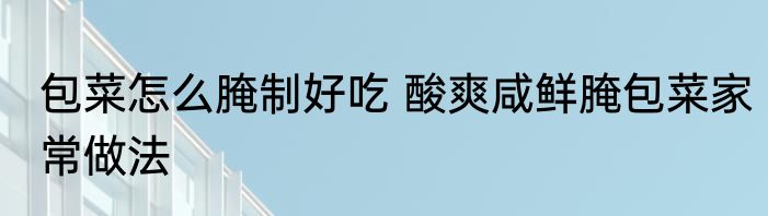 包菜怎么腌制好吃 酸爽咸鲜腌包菜家常做法