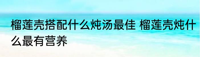 榴莲壳搭配什么炖汤最佳 榴莲壳炖什么最有营养