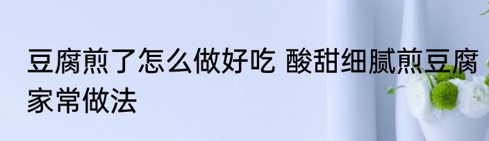 豆腐煎了怎么做好吃 酸甜细腻煎豆腐家常做法