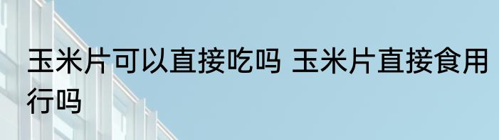 玉米片可以直接吃吗 玉米片直接食用行吗