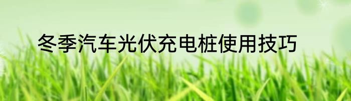 冬季汽车光伏充电桩使用技巧