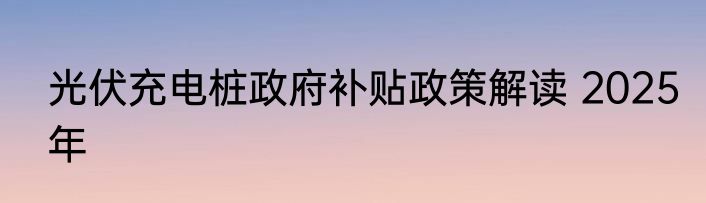 光伏充电桩政府补贴政策解读 2025年