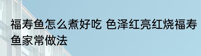 福寿鱼怎么煮好吃 色泽红亮红烧福寿鱼家常做法
