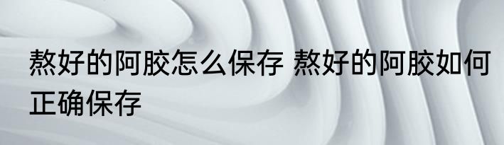 熬好的阿胶怎么保存 熬好的阿胶如何正确保存