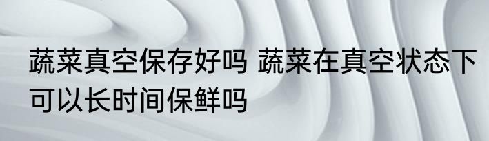 蔬菜真空保存好吗 蔬菜在真空状态下可以长时间保鲜吗