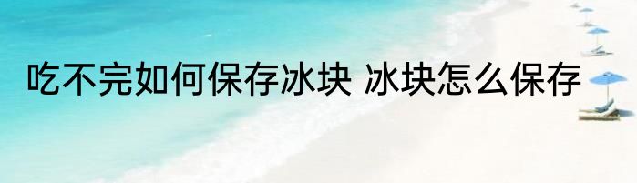 吃不完如何保存冰块 冰块怎么保存