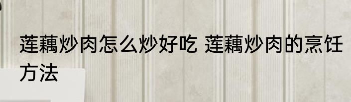 莲藕炒肉怎么炒好吃 莲藕炒肉的烹饪方法