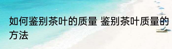 如何鉴别茶叶的质量 鉴别茶叶质量的方法