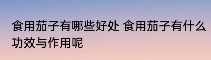 食用茄子有哪些好处 食用茄子有什么功效与作用呢