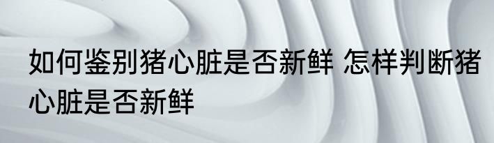 如何鉴别猪心脏是否新鲜 怎样判断猪心脏是否新鲜