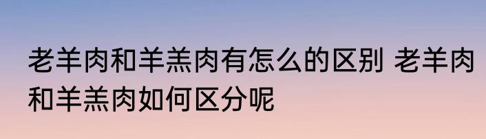 老羊肉和羊羔肉有怎么的区别 老羊肉和羊羔肉如何区分呢