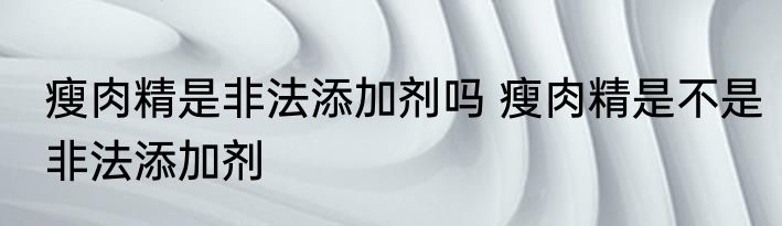 瘦肉精是非法添加剂吗 瘦肉精是不是非法添加剂