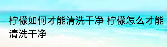 柠檬如何才能清洗干净 柠檬怎么才能清洗干净