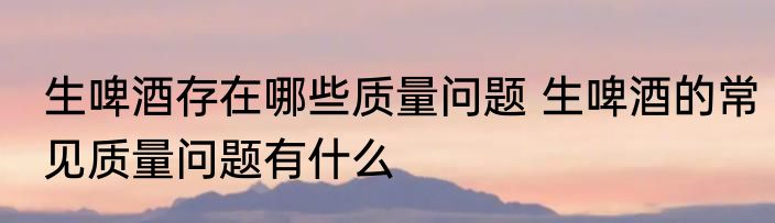 生啤酒存在哪些质量问题 生啤酒的常见质量问题有什么