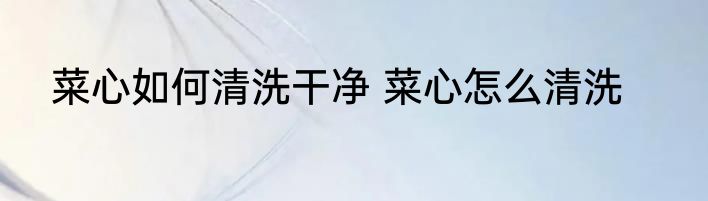 菜心如何清洗干净 菜心怎么清洗