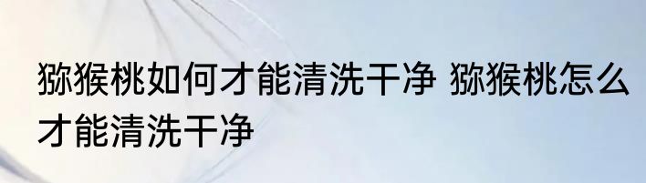 猕猴桃如何才能清洗干净 猕猴桃怎么才能清洗干净