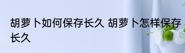 胡萝卜如何保存长久 胡萝卜怎样保存长久