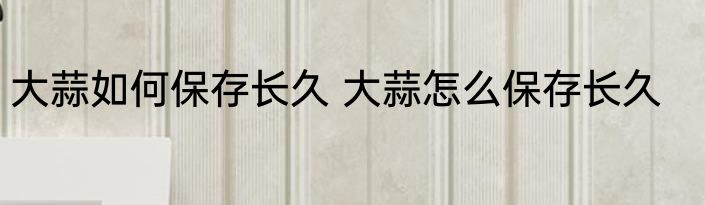 大蒜如何保存长久 大蒜怎么保存长久