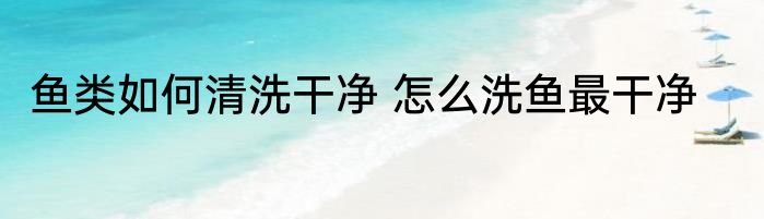 鱼类如何清洗干净 怎么洗鱼最干净