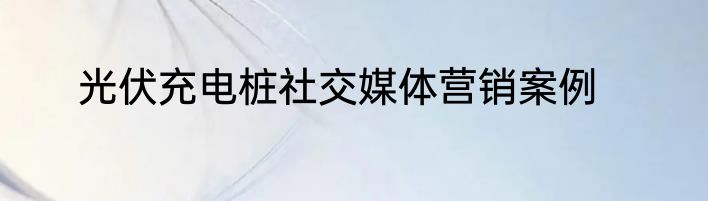 光伏充电桩社交媒体营销案例