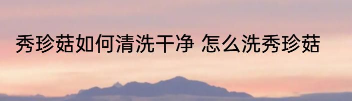 秀珍菇如何清洗干净 怎么洗秀珍菇