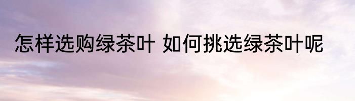 怎样选购绿茶叶 如何挑选绿茶叶呢