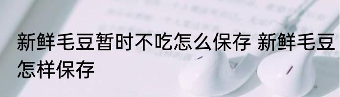 新鲜毛豆暂时不吃怎么保存 新鲜毛豆怎样保存
