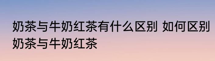奶茶与牛奶红茶有什么区别 如何区别奶茶与牛奶红茶
