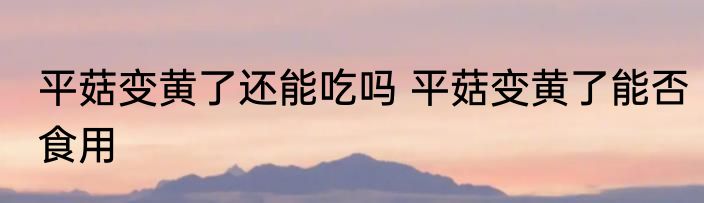 平菇变黄了还能吃吗 平菇变黄了能否食用