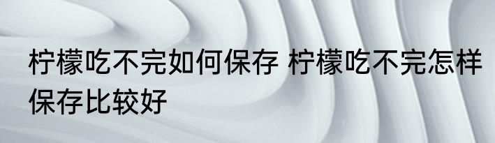 柠檬吃不完如何保存 柠檬吃不完怎样保存比较好