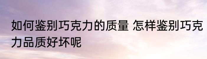 如何鉴别巧克力的质量 怎样鉴别巧克力品质好坏呢