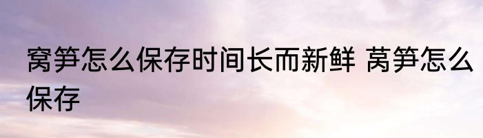窝笋怎么保存时间长而新鲜 莴笋怎么保存