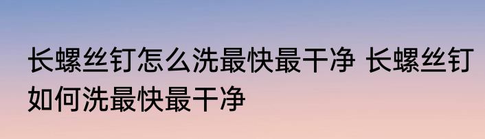 长螺丝钉怎么洗最快最干净 长螺丝钉如何洗最快最干净