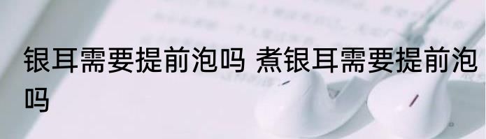 银耳需要提前泡吗 煮银耳需要提前泡吗
