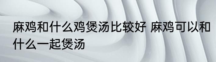 麻鸡和什么鸡煲汤比较好 麻鸡可以和什么一起煲汤