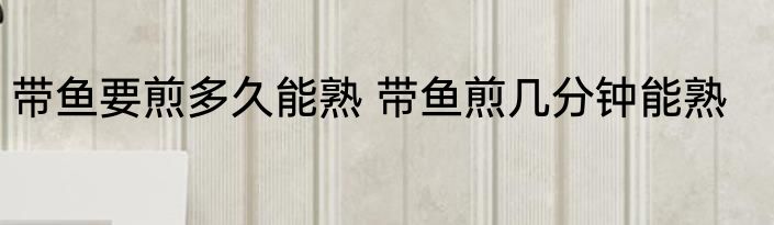 带鱼要煎多久能熟 带鱼煎几分钟能熟