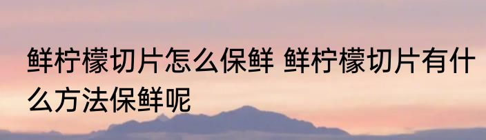 鲜柠檬切片怎么保鲜 鲜柠檬切片有什么方法保鲜呢