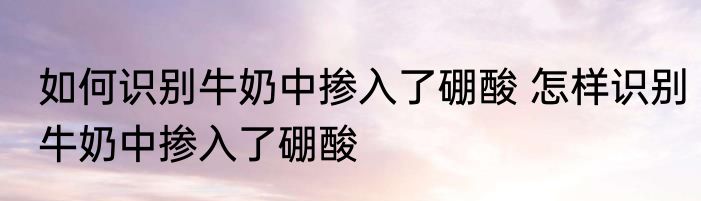 如何识别牛奶中掺入了硼酸 怎样识别牛奶中掺入了硼酸