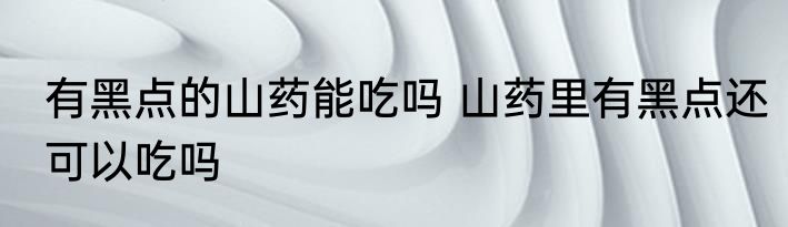 有黑点的山药能吃吗 山药里有黑点还可以吃吗