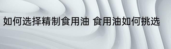 如何选择精制食用油 食用油如何挑选