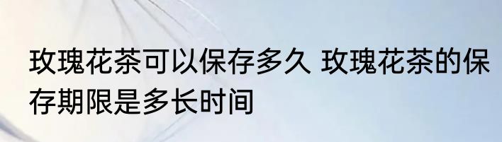 玫瑰花茶可以保存多久 玫瑰花茶的保存期限是多长时间