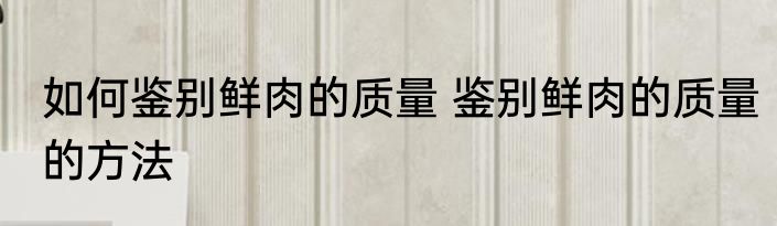如何鉴别鲜肉的质量 鉴别鲜肉的质量的方法
